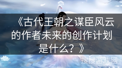 《古代王朝之谋臣风云的作者未来的创作计划是什么？》