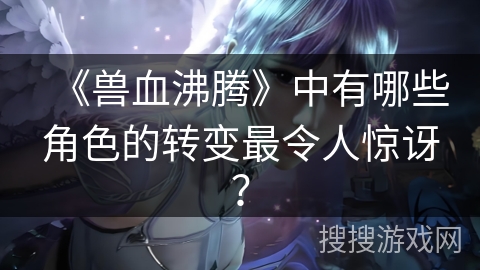 《兽血沸腾》中有哪些角色的转变最令人惊讶？