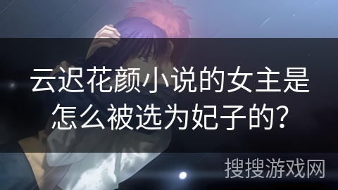 云迟花颜小说的女主是怎么被选为妃子的？