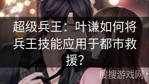 超级兵王：叶谦如何将兵王技能应用于都市救援？