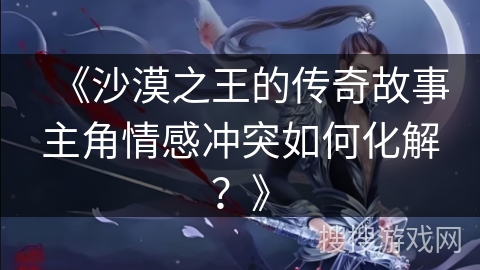 《沙漠之王的传奇故事主角情感冲突如何化解？》