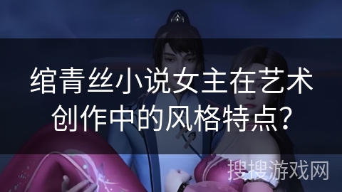 绾青丝小说女主在艺术创作中的风格特点？