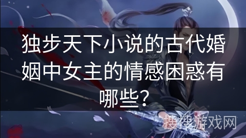 独步天下小说的古代婚姻中女主的情感困惑有哪些？