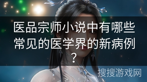 医品宗师小说中有哪些常见的医学界的新病例？