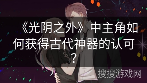 《光阴之外》中主角如何获得古代神器的认可？