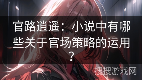 官路逍遥：小说中有哪些关于官场策略的运用？