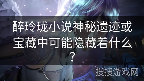 醉玲珑小说神秘遗迹或宝藏中可能隐藏着什么？