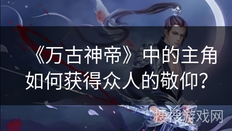 《万古神帝》中的主角如何获得众人的敬仰？