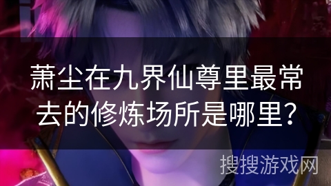 萧尘在九界仙尊里最常去的修炼场所是哪里？