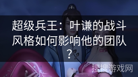 超级兵王：叶谦的战斗风格如何影响他的团队？