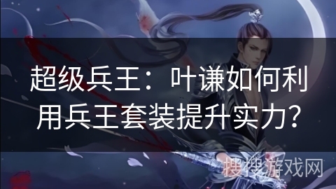 超级兵王：叶谦如何利用兵王套装提升实力？