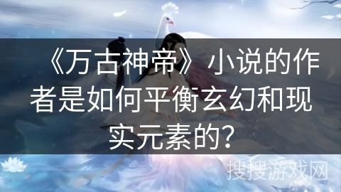 《万古神帝》小说的作者是如何平衡玄幻和现实元素的? 《万古神帝》小说的作者是如何平衡玄幻和现实元素的?
