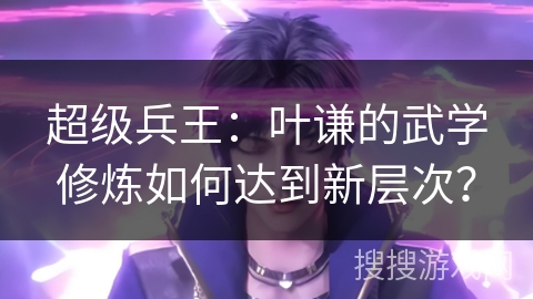 超级兵王：叶谦的武学修炼如何达到新层次？