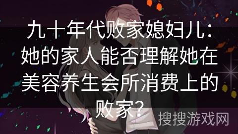 九十年代败家媳妇儿:她的家人能否理解她在美容养生会所消费上的败家? 九十年代败家媳妇儿:她的家人能否理解她在美容养生会所消费上的败家?