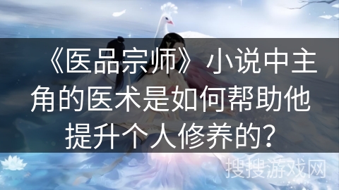 《医品宗师》小说中主角的医术是如何帮助他提升个人修养的? 《医品宗师》小说中主角的医术是如何帮助他提升个人修养的?