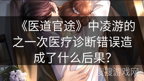 《医道官途》中凌游的之一次医疗诊断错误造成了什么后果？