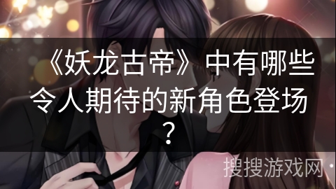 《妖龙古帝》中有哪些令人期待的新角色登场？