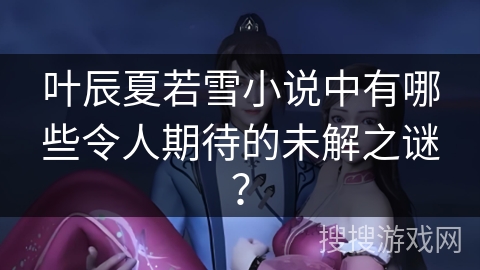 叶辰夏若雪小说中有哪些令人期待的未解之谜？