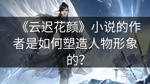 《云迟花颜》小说的作者是如何塑造人物形象的? 《云迟花颜》小说的作者是如何塑造人物形象的?