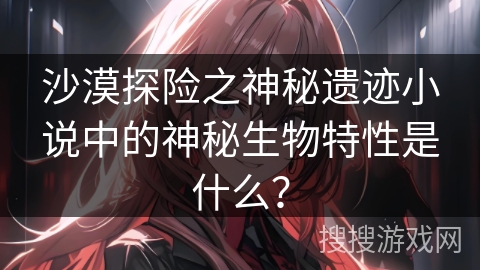 沙漠探险之神秘遗迹小说中的神秘生物特性是什么？