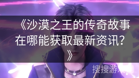 《沙漠之王的传奇故事在哪能获取最新资讯?》 《沙漠之王的传奇故事在哪能获取最新资讯?》