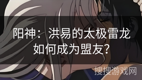 阳神：洪易的太极雷龙如何成为盟友？