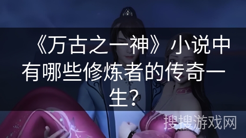 《万古之一神》小说中有哪些修炼者的传奇一生？