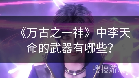 《万古之一神》中李天命的武器有哪些？