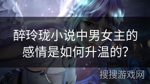 醉玲珑小说中男女主的感情是如何升温的？