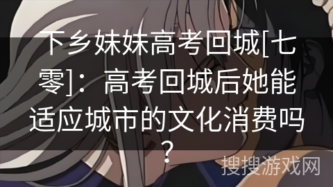 下乡妹妹高考回城[七零]：高考回城后她能适应城市的文化消费吗？