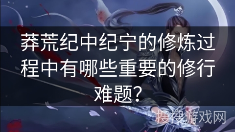 莽荒纪中纪宁的修炼过程中有哪些重要的修行难题？