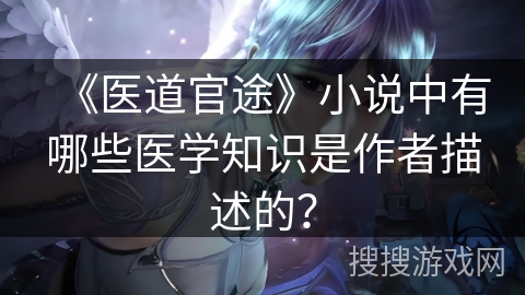 《医道官途》小说中有哪些医学知识是作者描述的？