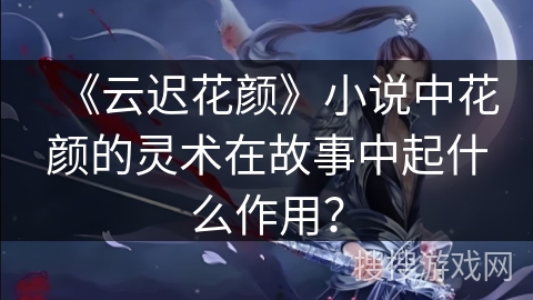 《云迟花颜》小说中花颜的灵术在故事中起什么作用？