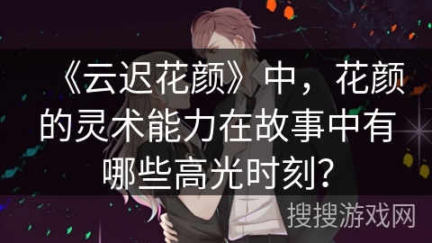 《云迟花颜》中，花颜的灵术能力在故事中有哪些高光时刻？