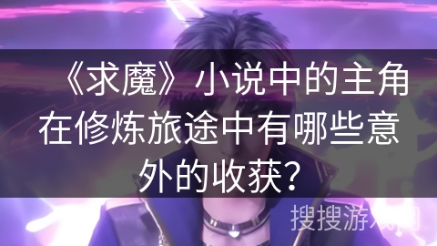 《求魔》小说中的主角在修炼旅途中有哪些意外的收获？