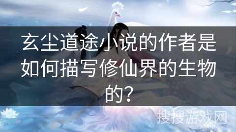玄尘道途小说的作者是如何描写修仙界的生物的？