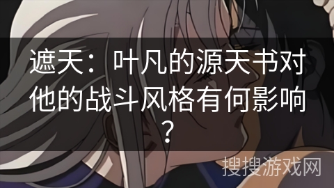 遮天：叶凡的源天书对他的战斗风格有何影响？