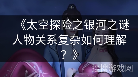 《太空探险之银河之谜人物关系复杂如何理解？》