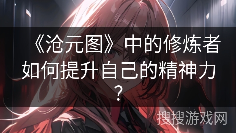 《沧元图》中的修炼者如何提升自己的精神力？