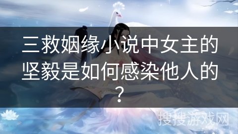 三救姻缘小说中女主的坚毅是如何感染他人的？