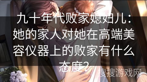 九十年代败家媳妇儿：她的家人对她在高端美容仪器上的败家有什么态度？
