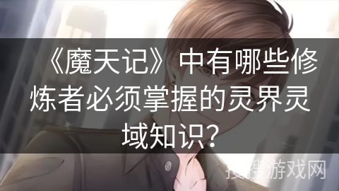 《魔天记》中有哪些修炼者必须掌握的灵界灵域知识？
