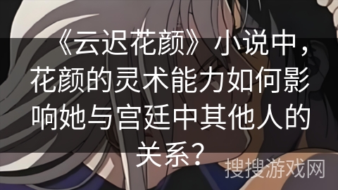 《云迟花颜》小说中，花颜的灵术能力如何影响她与宫廷中其他人的关系？