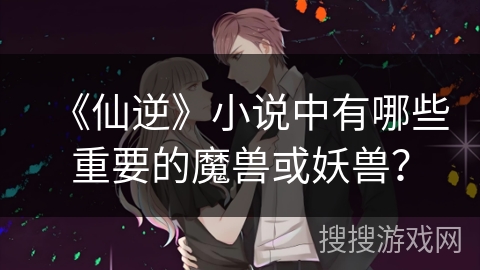 《仙逆》小说中有哪些重要的魔兽或妖兽？