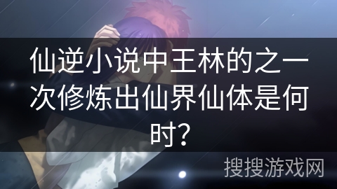 仙逆小说中王林的之一次修炼出仙界仙体是何时？