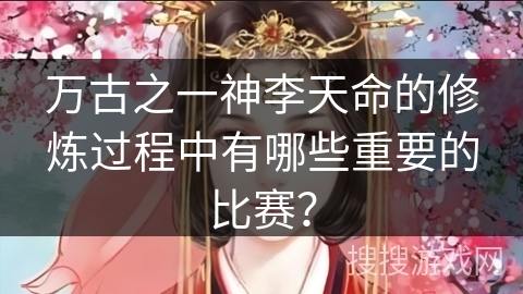 万古之一神李天命的修炼过程中有哪些重要的比赛？