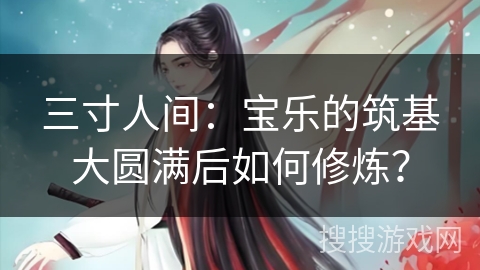 三寸人间:宝乐的筑基大圆满后如何修炼? 三寸人间:宝乐的筑基大圆满后如何修炼?