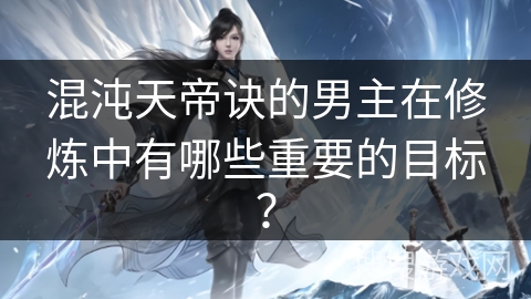 混沌天帝诀的男主在修炼中有哪些重要的目标？