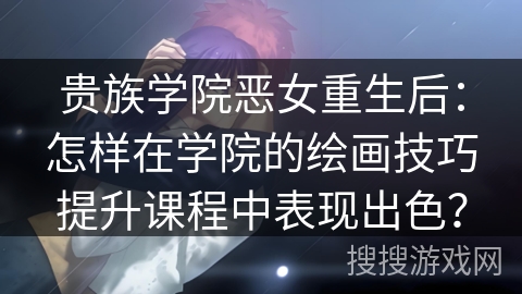 贵族学院恶女重生后：怎样在学院的绘画技巧提升课程中表现出色？