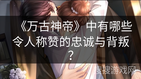 《万古神帝》中有哪些令人称赞的忠诚与背叛？